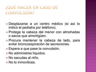  Desplazarse a un centro médico (si así lo
indicó el pediatra por teléfono).
 Protege la cabeza del menor con almohadas
o sacos que amortigüen.
 Procura mantener la cabeza de lado, para
evitar broncoaspiración de secreciones.
 Espera a que pase la convulsión.
 No administres líquidos.
 No sacudas al niño.
 No lo inmovilices.
 