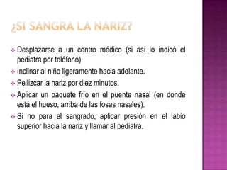  Desplazarse a un centro médico (si así lo indicó el
pediatra por teléfono).
 Inclinar al niño ligeramente hacia adelante.
 Pellizcar la nariz por diez minutos.
 Aplicar un paquete frío en el puente nasal (en donde
está el hueso, arriba de las fosas nasales).
 Si no para el sangrado, aplicar presión en el labio
superior hacia la nariz y llamar al pediatra.
 