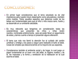  En primer lugar consideramos que el tema estudiado es de vital
importancia para nuestro futuro desempeño como educadoras y también
como madres. Todos aquellos aspectos que debemos cuidar de los
bebes son fundamentales para que el niño o niña crezca sano, fuerte y
se desarrolle en un ambiente saludable.
 Es muy relevante que tengamos en consideración todas las
características que presentan los niños y niñas recién
nacidos, nombradas anteriormente, para así poder llevar un seguimiento
de estas y darnos cuenta a tiempo si presentan alguna alteración.
 El tema que más nos llamó la atención fue el cuidado del cordón
umbilical u ombligo y los pasos a seguir para realizarle el baño al bebé.
Cosas tan simples que desconocíamos en la mayoría de sus aspectos.
 Consideramos también el ambiente social y de hogar, lo cual juega un
papel fundamental en el buen vivir del bebé, la higiene nuestra y de
él, las mascotas y la forma y ventilación de la habitación en la cual
duerme el bebé.
 