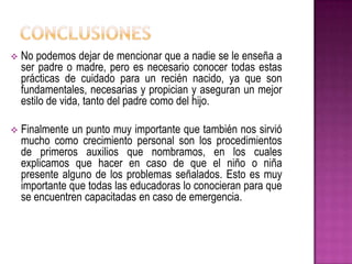  No podemos dejar de mencionar que a nadie se le enseña a
ser padre o madre, pero es necesario conocer todas estas
prácticas de cuidado para un recién nacido, ya que son
fundamentales, necesarias y propician y aseguran un mejor
estilo de vida, tanto del padre como del hijo.
 Finalmente un punto muy importante que también nos sirvió
mucho como crecimiento personal son los procedimientos
de primeros auxilios que nombramos, en los cuales
explicamos que hacer en caso de que el niño o niña
presente alguno de los problemas señalados. Esto es muy
importante que todas las educadoras lo conocieran para que
se encuentren capacitadas en caso de emergencia.
 