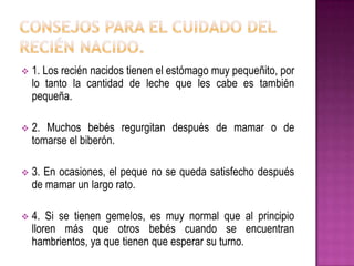  1. Los recién nacidos tienen el estómago muy pequeñito, por
lo tanto la cantidad de leche que les cabe es también
pequeña.
 2. Muchos bebés regurgitan después de mamar o de
tomarse el biberón.
 3. En ocasiones, el peque no se queda satisfecho después
de mamar un largo rato.
 4. Si se tienen gemelos, es muy normal que al principio
lloren más que otros bebés cuando se encuentran
hambrientos, ya que tienen que esperar su turno.
 