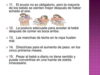  11. El eructo no es obligatorio, pero la mayoría
de los bebés se sienten mejor después de haber
echado el aire.
 12. La postura adecuada para acostar al bebé
después de comer es boca arriba.
 13. Las manchas de leche en la ropa huelen
mal.
 14. Directrices para el aumento de peso: en los
cinco primeros meses.
 15. Pesar al bebé a diario no tiene sentido y
puede convertirse en una fuente de estrés
innecesario.
 