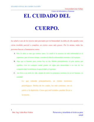 EXAMEN FINAL DE COMPUTACIÓN
Universidad César Vallejo
Centro de Informática y Sistemas

EL CUIDADO DEL
CUERPO.
La salud es uno de los tesoros más preciados por la humanidad. La falta de ella significa una
cierta invalidez parcial o completa, en ciertos casos más graves. Por lo mismo, todas las
personas buscan, el mantenerse sanos.
A. Pero la salud es más que sentirse sanos. La salud es la ausencia de toda enfermedad en el
organismo, pero al mismo tiempo, considera la falta de enfermedades mentales o de la psiquis.
B. Algo que es bastante poco común hoy en día. Debido principalmente, al gran ajetreo que
significa, vivir en cualquier ciudad grande, de algún país desarrollado o en vías de. La
competitividad, la indolencia, la agresividad y el egoísmo,
C. nos lleva a un estilo de vida, alejada de todos los principios normales de un ser humano, en
sociedad.

Lo que redunda principalmente, en ciertos trastornos
psicológicos. Dentro de los cuales, los más comunes, son el
estrés y la depresión. Casos que mal tratados, pueden llevar a
la muerte.

1

Doc. Ing. Lidia Ruiz Valera

Persevera y triunfarás el éxito es para
usted

 