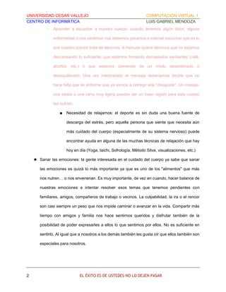 UNIVERSIDAD CESAR VALLEJO
CENTRO DE INFORMÁTICA
○

COMPUTACIÓN VIRTUAL 1
LUIS GABRIEL MENDOZA

Aprender a escuchar a nuestro cuerpo: cuando tenemos algún dolor, alguna
enfermedad o nos sentimos mal debemos pararnos e intentar escuchar que es lo
qué nuestro cuerpo trata de decirnos. A menudo quiere decirnos que no estamos
descansando lo suficiente, que estamos tomando demasiados excitantes (café,
alcohol, etc.) o que estamos comiendo de un modo desordenado o
desequilibrado. Una vez interpretado el mensaje deberíamos decirle que no
hace falta que se enferme que ya vamos a corregir ese "desajuste". Un masaje,
una siesta o una cena muy ligera pueden ser un buen regalo para este cuerpo
tan sufrido.
■

Necesidad de relajarnos: el deporte es sin duda una buena fuente de
descarga del estrés, pero aquella persona que siente que necesita aún
más cuidado del cuerpo (especialmente de su sistema nervioso) puede
encontrar ayuda en alguna de las muchas técnicas de relajación que hay
hoy en día (Yoga, taichi, Sofrología, Método Silva, visualizaciones, etc.)

★ Sanar las emociones: la gente interesada en el cuidado del cuerpo ya sabe que sanar
las emociones es quizá lo más importante ya que es uno de los "alimentos" que más
nos nutren… o nos envenenan. Es muy importante, de vez en cuando, hacer balance de
nuestras emociones e intentar resolver esos temas que tenemos pendientes con
familiares, amigos, compañeros de trabajo o vecinos. La culpabilidad, la ira o el rencor
son casi siempre un peso que nos impide caminar o avanzar en la vida. Compartir más
tiempo con amigos y familia nos hace sentirnos queridos y disfrutar también de la
posibilidad de poder expresarles a ellos lo que sentimos por ellos. No es suficiente en
sentirlo. Al igual que a nosotros a los demás también les gusta oír que ellos también son
especiales para nosotros.

2

EL ÉXITO ES DE USTEDES NO LO DEJEN PASAR

 