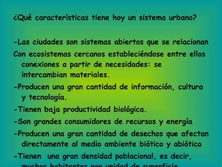 ¿Qué características tiene hoy un sistema urbano? -Las ciudades son sistemas abiertos que se relacionan Con ecosistemas cercanos estableciéndose entre ellos conexiones a partir de necesidades: se intercambian materiales. -Producen una gran cantidad de información, cultura y tecnología. -Tienen baja productividad biológica. -Son grandes consumidores de recursos y energía -Producen una gran cantidad de desechos que afectan directamente al medio ambiente biótico y abiótico -Tienen  una gran densidad poblacional, es decir, muchos habitantes por unidad de superficie. 