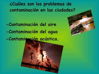 ¿Cuáles son los problemas de contaminación en las ciudades? -Contaminación del aire -Contaminación del agua  -Contaminación acústica. 
