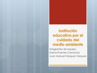 Institución
educativa por el
cuidado del
medio ambiente
Integrantes de equipo:
Karina Puentes Camacho
Juan Manuel Vázquez Vázquez
 