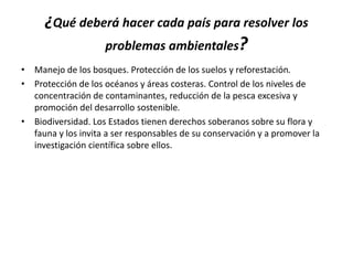 ¿Qué deberá hacer cada país para resolver los
problemas ambientales?
• Manejo de los bosques. Protección de los suelos y reforestación.
• Protección de los océanos y áreas costeras. Control de los niveles de
concentración de contaminantes, reducción de la pesca excesiva y
promoción del desarrollo sostenible.
• Biodiversidad. Los Estados tienen derechos soberanos sobre su flora y
fauna y los invita a ser responsables de su conservación y a promover la
investigación científica sobre ellos.
 