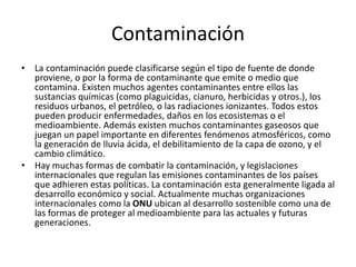Contaminación
• La contaminación puede clasificarse según el tipo de fuente de donde
proviene, o por la forma de contaminante que emite o medio que
contamina. Existen muchos agentes contaminantes entre ellos las
sustancias químicas (como plaguicidas, cianuro, herbicidas y otros.), los
residuos urbanos, el petróleo, o las radiaciones ionizantes. Todos estos
pueden producir enfermedades, daños en los ecosistemas o el
medioambiente. Además existen muchos contaminantes gaseosos que
juegan un papel importante en diferentes fenómenos atmosféricos, como
la generación de lluvia ácida, el debilitamiento de la capa de ozono, y el
cambio climático.
• Hay muchas formas de combatir la contaminación, y legislaciones
internacionales que regulan las emisiones contaminantes de los países
que adhieren estas políticas. La contaminación esta generalmente ligada al
desarrollo económico y social. Actualmente muchas organizaciones
internacionales como la ONU ubican al desarrollo sostenible como una de
las formas de proteger al medioambiente para las actuales y futuras
generaciones.
 