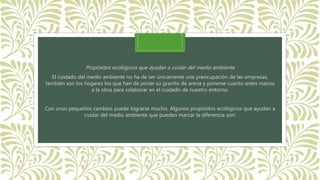 Propósitos ecológicos que ayudan a cuidar del medio ambiente
El cuidado del medio ambiente no ha de ser únicamente una preocupación de las empresas,
también son los hogares los que han de poner su granito de arena y ponerse cuanto antes manos
a la obra para colaborar en el cuidado de nuestro entorno.
Con unos pequeños cambios puede lograrse mucho. Algunos propósitos ecológicos que ayudan a
cuidar del medio ambiente que pueden marcar la diferencia son:
 