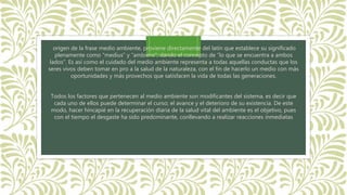 origen de la frase medio ambiente, proviene directamente del latín que establece su significado
plenamente como “medius” y “ambiens”; dando el concepto de “lo que se encuentra a ambos
lados”. Es así como el cuidado del medio ambiente representa a todas aquellas conductas que los
seres vivos deben tomar en pro a la salud de la naturaleza, con el fin de hacerlo un medio con más
oportunidades y más provechos que satisfacen la vida de todas las generaciones.
Todos los factores que pertenecen al medio ambiente son modificantes del sistema, es decir que
cada uno de ellos puede determinar el curso; el avance y el deterioro de su existencia. De este
modo, hacer hincapié en la recuperación diaria de la salud vital del ambiente es el objetivo, pues
con el tiempo el desgaste ha sido predominante, conllevando a realizar reacciones inmediatas
 