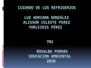 CUIDADO DE LOS REFRIGERIOS
LUZ ADRIANA GONZÁLEZ
ALISSON CELESTE PEREZ
YORLEIDIS PÉREZ
702
ROSALBA PORRAS
EDUCACION AMBIENTAL
2010
 