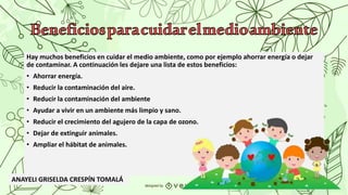 Hay muchos beneficios en cuidar el medio ambiente, como por ejemplo ahorrar energía o dejar
de contaminar. A continuación les dejare una lista de estos beneficios:
• Ahorrar energía.
• Reducir la contaminación del aire.
• Reducir la contaminación del ambiente
• Ayudar a vivir en un ambiente más limpio y sano.
• Reducir el crecimiento del agujero de la capa de ozono.
• Dejar de extinguir animales.
• Ampliar el hábitat de animales.
ANAYELI GRISELDA CRESPÍN TOMALÁ
 