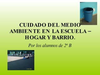 CUIDADO DEL MEDIO AMBIENTE EN LA ESCUELA – HOGAR Y BARRIO. Por los alumnos de 2º B 
