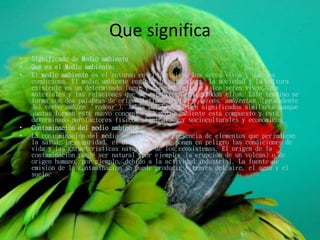 Que significa
• Significado de Medio ambiente
• Qué es el Medio ambiente:
• El medio ambiente es el entorno en el que viven los seres vivos y que los
condiciona. El medio ambiente engloba la naturaleza, la sociedad y la cultura
existente en un determinado lugar y tiempo. Incluye a los seres vivos, los
materiales y las relaciones que se establecen entre todos ellos. Este término se
forma con dos palabras de origen latino: médium y Amiens, ambientas, (procedente
del verbo ambire, 'rodear'). Ambas palabras tienen significados similares aunque
juntas forman este nuevo concepto. El medio ambiente está compuesto y está
determinado por factores físicos, biológicos y socioculturales y económicos.
• Contaminación del medio ambiente
• La contaminación del medio ambiente es la presencia de elementos que perjudican
la salud, la seguridad, el bienestar y que ponen en peligro las condiciones de
vida y las características naturales de los ecosistemas. El origen de la
contaminación puede ser natural (por ejemplo, la erupción de un volcán) o de
origen humano, por ejemplo, debido a la actividad industrial. La fuente de
emisión de la contaminación se puede producir a través del aire, el agua y el
suelo.
 