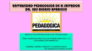 UNIVERSIDAD PEDAGOGICA DE EL SALVADOR
DR. LUIS ALONSO APARICIO

MODULO DE INTRODUCCION A LAS TECNOLOGIAS
TEMA: EJERCICIO PRACTICO DE POWER POINT 2013 “ LA
CONTAMINACION AMBIENTAL”

NOMBRE: ANDREA YAMILETH CALDERON NAVAS
San Salvador,03 de febrero de 2014

 