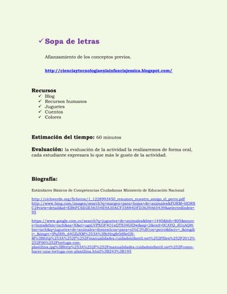  Sopa de letras 
Afianzamiento de los conceptos previos. 
http://cienciaytecnologiaenlainfanciajessica.blogspot.com/ 
Recursos 
 Blog 
 Recursos humanos 
 Juguetes 
 Cuentos 
 Colores 
Estimación del tiempo: 60 minutos 
Evaluación: la evaluación de la actividad la realizaremos de forma oral, cada estudiante expresara lo que más le gusto de la actividad. 
Biografía: 
Estándares Básicos de Competencias Ciudadanas Ministerio de Educación Nacional 
http://cicloverde.org/ficheros/1_1228993450_resumen_nuestro_amigo_el_perro.pdf 
http://www.bing.com/images/search?q=margen+para+hojas+de+animales&FORM=HDRSC2#view=detail&id=EB6FC6D2E56554E9A30ACF35884DFD3639A65439&selectedIndex= 95 
https://www.google.com.co/search?q=juguetes+de+animales&biw=1440&bih=805&source=lnms&tbm=isch&sa=X&ei=ugsLVPXGF4O1sQTS34GIDw&sqi=2&ved=0CAYQ_AUoAQ#tbm=isch&q=juguetes+de+animales+domesticos+para+ni%C3%B1os+perro&facrc=_&imgdii=_&imgrc=lPq5Hb_d4GZzXM%253A%3ByHngfe0dSeGN- M%3Bhttp%253A%252F%252Fmanualidades.cuidadoinfantil.net%252Ffiles%252F2012% 252F06%252Ftortuga-con- plastilina.jpg%3Bhttp%253A%252F%252Fmanualidades.cuidadoinfantil.net%252Fcomo- hacer-una-tortuga-con-plastilina.html%3B243%3B195 

