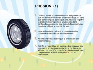 PRESION. (1) Cuando revise la presión de aire, asegúrese de que los neumáticos estén totalmente fríos. Si tiene que conducir para conseguir aire, revise y registre la presión de aire primero y luego añada la cantidad apropiada de aire cuando llegue al lugar donde se ubique la bomba de aire.  Nunca desinfle o reduzca la presión de aire cuando los neumáticos están calientes. Añada aire hasta conseguir la presión de aire recomendada.  Si infla el neumático en exceso, deje escapar aire apretando la clavija de metal en el centro de la válvula con una uña o con la punta de una pluma. Luego vuelve a verificar la presión con su manómetro. 