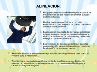 ALINEACION. Un golpe fuerte contra el reborde puede causar la desalineación de sus ruedas delanteras y puede dañar sus llantas.  Realice revisiones periódicas en un taller especializado para asegurar de que su carro está alineado correctamente.  La alineación incorrecta de las ruedas delanteras o traseras puede causar un desgaste desigual y rápido de las bandas de rodamiento y deberá ser corregida por un especialista. Los vehículos de tracción delantera, y aquellos con suspensión trasera independiente, requieran la alineación de las cuatro ruedas.  Realice la alineación siempre que haya indicaciones de problemas tales como el “volante duro o vibraciones”.  También haga una revisión periódicamente del equilibrado de sus llantas. Un montaje de neumáticos y ruedas que está incorrectamente equilibrado puede causar un desgaste irregular. 