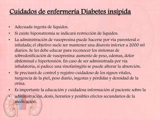 Cuidados de enfermería Diabetes insípida

•   Adecuada ingesta de líquidos.
•   Si existe hiponatremia se indicará restricción de líquidos.
•   La administración de vasopresina puede hacerse por vía parenteral o
    inhalada; el objetivo suele ser mantener una diuresis inferior a 2000 ml
    diarios. Se les debe educar para reconocer los síntomas de
    sobredosificación de vasopresina: aumento de peso, edemas, dolor
    abdominal e hipertensión. En caso de ser administrada por vía
    inhalatoria, si padece una rinofaringitis se puede alterar la absorción.
•   Se precisará de control y registro cuidadoso de los signos vitales,
    turgencia de la piel, peso diario, ingestas y pérdidas y densidad de la
    orina.
•   Es importante la educación y cuidadosa información al paciente sobre la
•   administración, dosis, horarios y posibles efectos secundarios de la
    medicación.
 