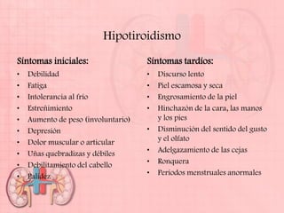 Hipotiroidismo
Síntomas iniciales:                  Síntomas tardíos:
•   Debilidad                        •   Discurso lento
•   Fatiga                           •   Piel escamosa y seca
•   Intolerancia al frío             •   Engrosamiento de la piel
•   Estreñimiento                    •   Hinchazón de la cara, las manos
•   Aumento de peso (involuntario)       y los pies
•   Depresión                        •   Disminución del sentido del gusto
•   Dolor muscular o articular           y el olfato
•   Uñas quebradizas y débiles       •   Adelgazamiento de las cejas
•   Debilitamiento del cabello       •   Ronquera
•   Palidez                          •   Períodos menstruales anormales
 