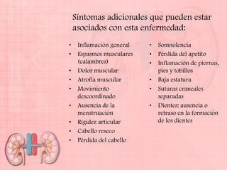 Síntomas adicionales que pueden estar
    asociados con esta enfermedad:
•    Inflamación general   •   Somnolencia
•    Espasmos musculares   •   Pérdida del apetito
     (calambres)           •   Inflamación de piernas,
•    Dolor muscular            pies y tobillos
•    Atrofia muscular      •   Baja estatura
•    Movimiento            •   Suturas craneales
     descoordinado             separadas
•    Ausencia de la        •   Dientes: ausencia o
     menstruación              retraso en la formación
•    Rigidez articular         de los dientes
•    Cabello reseco
•    Pérdida del cabello
 