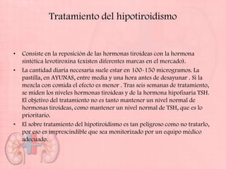 Tratamiento del hipotiroidismo


•   Consiste en la reposición de las hormonas tiroideas con la hormona
    sintética levotiroxina (existen diferentes marcas en el mercado).
•   La cantidad diaria necesaria suele estar en 100-150 microgramos. La
    pastilla, en AYUNAS, entre media y una hora antes de desayunar . Si la
    mezcla con comida el efecto es menor . Tras seis semanas de tratamiento,
    se miden los niveles hormonas tiroideas y de la hormona hipofisaria TSH.
    El objetivo del tratamiento no es tanto mantener un nivel normal de
    hormonas tiroideas, como mantener un nivel normal de TSH, que es lo
    prioritario.
•   El sobre tratamiento del hipotiroidismo es tan peligroso como no tratarlo,
    por eso es imprescindible que sea monitorizado por un equipo médico
    adecuado.
 