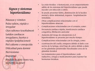 •   La crisis tiroidea o tirotoxicosis, es un empeoramiento
                                 súbito de los síntomas del hipertiroidismo que puede
  Signos y síntomas              suceder con infección o estrés.
   hipertiroidismo           •   Se puede presentar fiebre, disminución de la lucidez
                                 mental y dolor abdominal, requiere hospitalización
                                 inmediata.
Náuseas y vómitos            •   Otras complicaciones relacionadas con el
Pulso saltón, rápido e           hipertiroidismo abarcan:
irregular                    •   Complicaciones relacionadas con el corazón, como:
                             •   frecuencia cardíaca rápida, insuficiencia cardíaca
Ojos saltones (exoftalmos)       congestiva, fibrilación auricular
Latidos cardíacos            •   Aumenta del riesgo de osteoporosis si el
irregulares, fuertes o           hipertiroidismo se presenta por mucho tiempo.
rápidos (palpitaciones)      •   Complicaciones relacionadas con la cirugía, como:
                             •   cicatrización del cuello, ronquera debido al daño a un
Piel caliente o enrojecida
                                 nervio de la laringe, nivel bajo de calcio debido a daño
Dificultad para dormir           en las glándulas paratiroides (localizadas cerca de la
                                 glándula tiroides)
Nerviosismo
                             •   Los tratamientos para el hipotiroidismo: yodo
Inquietud                        radiactivo, cirugía y medicamentos para reponer las
Pérdida de peso (rara vez,       hormonas tiroideas.
aumento de peso)
 