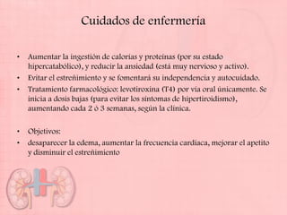 Cuidados de enfermería

•   Aumentar la ingestión de calorías y proteínas (por su estado
    hipercatabólico), y reducir la ansiedad (está muy nervioso y activo).
•   Evitar el estreñimiento y se fomentará su independencia y autocuidado.
•   Tratamiento farmacológico: levotiroxina (T4) por vía oral únicamente. Se
    inicia a dosis bajas (para evitar los síntomas de hipertiroidismo),
    aumentando cada 2 ó 3 semanas, según la clínica.

•   Objetivos:
•   desaparecer la edema, aumentar la frecuencia cardíaca, mejorar el apetito
    y disminuir el estreñimiento
 