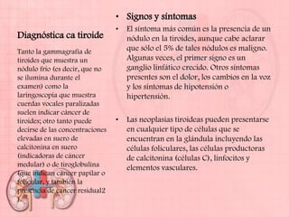 • Signos y síntomas
                                 •   El síntoma más común es la presencia de un
Diagnóstica ca tiroide               nódulo en la tiroides, aunque cabe aclarar
Tanto la gammagrafía de              que sólo el 5% de tales nódulos es maligno.
tiroides que muestra un              Algunas veces, el primer signo es un
nódulo frío (es decir, que no        ganglio linfático crecido. Otros síntomas
se ilumina durante el                presentes son el dolor, los cambios en la voz
examen) como la                      y los síntomas de hipotensión o
laringoscopia que muestra            hipertensión.
cuerdas vocales paralizadas
suelen indicar cáncer de
tiroides; otro tanto puede       •   Las neoplasias tiroideas pueden presentarse
decirse de las concentraciones       en cualquier tipo de células que se
elevadas en suero de                 encuentran en la glándula incluyendo las
calcitonina en suero                 células foliculares, las células productoras
(indicadoras de cáncer               de calcitonina (células C), linfocitos y
medular) o de tiroglobulina          elementos vasculares.
(que indican cáncer papilar o
folicular, y también la
presencia de cáncer residual2
).
 