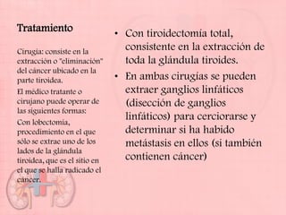 Tratamiento                    • Con tiroidectomía total,
Cirugía: consiste en la          consistente en la extracción de
extracción o "eliminación"       toda la glándula tiroides.
del cáncer ubicado en la
parte tiroidea.                • En ambas cirugías se pueden
El médico tratante o             extraer ganglios linfáticos
cirujano puede operar de         (disección de ganglios
las siguientes formas:
Con lobectomía,
                                 linfáticos) para cerciorarse y
procedimiento en el que          determinar si ha habido
sólo se extrae uno de los        metástasis en ellos (si también
lados de la glándula
tiroidea, que es el sitio en     contienen cáncer)
el que se halla radicado el
cáncer.
 