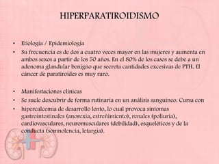 HIPERPARATIROIDISMO

•   Etiología / Epidemiología
•   Su frecuencia es de dos a cuatro veces mayor en las mujeres y aumenta en
    ambos sexos a partir de los 50 años. En el 80% de los casos se debe a un
    adenoma glandular benigno que secreta cantidades excesivas de PTH. El
    cáncer de paratiroides es muy raro.

•   Manifestaciones clínicas
•   Se suele descubrir de forma rutinaria en un análisis sanguíneo. Cursa con
•   hipercalcemia de desarrollo lento, lo cual provoca síntomas
    gastrointestinales (anorexia, estreñimiento), renales (poliuria),
    cardiovasculares, neuromusculares (debilidad), esqueléticos y de la
    conducta (somnolencia, letargia).
 