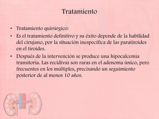 Tratamiento

• Tratamiento quirúrgico:
• Es el tratamiento definitivo y su éxito depende de la habilidad
  del cirujano, por la situación inespecífica de las paratiroides
  en el tiroides.
• Después de la intervención se produce una hipocalcemia
  transitoria. Las recidivas son raras en el adenoma único, pero
  frecuentes en los múltiples, precisando un seguimiento
  posterior de al menos 10 años.
 