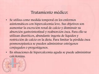 Tratamiento médico:
• Se utiliza como medida temporal en los enfermos
  asintomáticos con hipercalcemia leve. Sus objetivos son
  aumentar la excreción renal de calcio y disminuir su
  absorción gastrointestinal y reabsorción ósea. Para ello se
  utilizan diuréticos, abundante ingesta de líquidos y
  restricción de calcio en la dieta. Para limitar la pérdida ósea
  posmenopáusica se pueden administrar estrógenos
  conjugados o progestágenos.
• En situaciones de hipercalcemia aguda se puede administrar
  calcitonina.
 