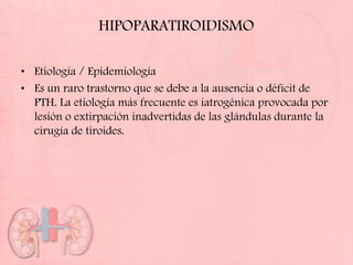 HIPOPARATIROIDISMO

• Etiología / Epidemiología
• Es un raro trastorno que se debe a la ausencia o déficit de
  PTH. La etiología más frecuente es iatrogénica provocada por
  lesión o extirpación inadvertidas de las glándulas durante la
  cirugía de tiroides.
 