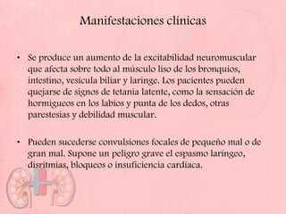 Manifestaciones clínicas

• Se produce un aumento de la excitabilidad neuromuscular
  que afecta sobre todo al músculo liso de los bronquios,
  intestino, vesícula biliar y laringe. Los pacientes pueden
  quejarse de signos de tetania latente, como la sensación de
  hormigueos en los labios y punta de los dedos, otras
  parestesias y debilidad muscular.

• Pueden sucederse convulsiones focales de pequeño mal o de
  gran mal. Supone un peligro grave el espasmo laríngeo,
  disritmias, bloqueos o insuficiencia cardíaca.
 
