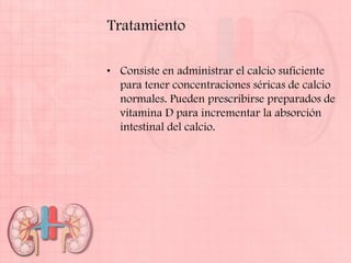 Tratamiento

• Consiste en administrar el calcio suficiente
  para tener concentraciones séricas de calcio
  normales. Pueden prescribirse preparados de
  vitamina D para incrementar la absorción
  intestinal del calcio.
 