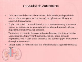 Cuidados de enfermería

•   En la cabecera de la cama el tratamiento de la tetania; se dispondrá de
    una vía aérea, equipo de aspiración, oxígeno, gluconato cálcico y un
    equipo de traqueotomía.
•   El gluconato cálcico se administrará por vía intravenosa muy lentamente
    pues es un irritante de las venas; durante su administración el enfermo
    dispondrá de monitorización cardiaca.
•   También se prepararán fármacos anticonvulsivantes por si fuese preciso.
    La ansiedad puede provocar hiperventilación que causa alcalosis
    respiratoria, ésta se debe evitar utilizando una bolsa de papel o un aparato
    de respiración cerrada.
•   Educar sobre los medicamentos y la importancia del seguimiento médico
    regular.
 