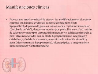 Manifestaciones clínicas

•   Provoca una amplia variedad de efectos. Las modificaciones en el aspecto
    corporal son bastante evidentes: aumento de peso (por efecto
    lipogenético), depósitos de grasa en tronco, cara y región intraescapular
    (“joroba de búfalo”), desgaste muscular (por proteolísis muscular), estrías
    de color rojo vinoso (por la proteolísis muscular y el adelgazamiento de la
    piel), otros relacionados con su efecto hiperglucemiante, cetogénico y
    catabólico y pérdida de masa ósea, aumento de la retención de sodio y
    agua (hipernatremia e hipopotasemia), ulcera péptica, y un gran efecto
    inmunosupresor y antiinflamatorio.
 