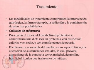 Tratamiento

• Las modalidades de tratamiento comprenden la intervención
  quirúrgica, la farmacoterapia, la radiación o la combinación
  de estas tres posibilidades.
• Cuidados de enfermería
• Para paliar el exceso del catabolismo proteínico se
  administrará una dieta rica en proteínas, con restricción
  calórica y en sodio, y con complementos de potasio.
• El enfermo es consciente del cambio en su aspecto físico y la
  alteración de sus funciones sexuales, lo cual provoca
  alteraciones de la conducta como ansiedad, depresión,
  hostilidad y culpa que trataremos de mitigar.
 