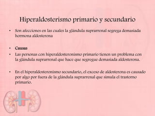 Hiperaldosterismo primario y secundario
•   Son afecciones en las cuales la glándula suprarrenal segrega demasiada
    hormona aldosterona

•   Causas
•   Las personas con hiperaldosteronismo primario tienen un problema con
    la glándula suprarrenal que hace que segregue demasiada aldosterona.

•   En el hiperaldosteronismo secundario, el exceso de aldosterona es causado
    por algo por fuera de la glándula suprarrenal que simula el trastorno
    primario.
 