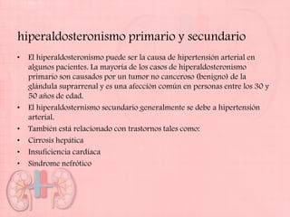 hiperaldosteronismo primario y secundario
•   El hiperaldosteronismo puede ser la causa de hipertensión arterial en
    algunos pacientes. La mayoría de los casos de hiperaldosteronismo
    primario son causados por un tumor no canceroso (benigno) de la
    glándula suprarrenal y es una afección común en personas entre los 30 y
    50 años de edad.
•   El hiperaldosternismo secundario generalmente se debe a hipertensión
    arterial.
•   También está relacionado con trastornos tales como:
•   Cirrosis hepática
•   Insuficiencia cardíaca
•   Síndrome nefrótico
 