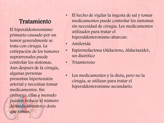 •   El hecho de vigilar la ingesta de sal y tomar
    Tratamiento                  medicamentos puede controlar los síntomas
                                 sin necesidad de cirugía. Los medicamentos
El hiperaldosteronismo           utilizados para tratar el
primario causado por un          hiperaldosteronismo abarcan:
tumor generalmente se
trata con cirugía. La        •   Amilorida
extirpación de los tumores   •   Espironolactona (Aldactone, Aldactazide),
suprarrenales puede              un diurético
controlar los síntomas.      •   Triamtereno
Aún después de la cirugía,
algunas personas             •   Los medicamentos y la dieta, pero no la
presentan hipertensión           cirugía, se utilizan para tratar el
arterial y necesitan tomar       hiperaldosteronismo secundario.
medicamentos. Sin
embargo, ellas a menudo
pueden reducir el número
de medicamentos o dosis
que toman.
 