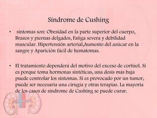 Síndrome de Cushing
•    síntomas son: Obesidad en la parte superior del cuerpo,
    Brazos y piernas delgados, Fatiga severa y debilidad
    muscular. Hipertensión arterial,Aumento del azúcar en la
    sangre y Aparición fácil de hematomas.

• El tratamiento dependerá del motivo del exceso de cortisol. Si
  es porque toma hormonas sintéticas, una dosis más baja
  puede controlar los síntomas. Si es provocado por un tumor,
  puede ser necesaria una cirugía y otras terapias. La mayoría
  de los casos de síndrome de Cushing se puede curar.
 