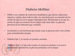 Diabetes Mellitus
•   (DM) es un conjunto de trastornos metabólicos, que afecta a diferentes
    órganos y tejidos, dura toda la vida y se caracteriza por un aumento de los
    niveles de glucosa en la sangre: hiperglucemia. Enfermedad en la que los
    niveles de glucosa (azúcar) de la sangre están muy altos. La glucosa
    proviene de los alimentos que consume.

•   La insulina es una hormona que ayuda a que la glucosa entre a las células
    para suministrarles energía.

•   Diabetes tipo 1, el cuerpo no produce insulina.

•    Diabetes tipo 2, el tipo más común, el cuerpo no produce o no usa la
    insulina adecuadamente; la glucosa permanece en la sangre.
 