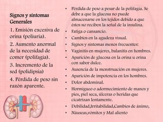 •   Pérdida de peso a pesar de la polifagia. Se
Signos y síntomas            debe a que la glucosa no puede
                             almacenarse en los tejidos debido a que
Generales
                             éstos no reciben la señal de la insulina.
1. Emisión excesiva de   •   Fatiga o cansancio.
orina (poliuria).        •   Cambios en la agudeza visual.
2. Aumento anormal       •   Signos y síntomas menos frecuentes:
de la necesidad de       •   Vaginitis en mujeres, balanitis en hombres.
comer (polifagia).       •   Aparición de glucosa en la orina u orina
                             con sabor dulce.
3. Incremento de la
                         •   Ausencia de la menstruación en mujeres.
sed (polidipsia)
                         •   Aparición de impotencia en los hombres.
4. Pérdida de peso sin
                         •   Dolor abdominal.
razón aparente.
                         •   Hormigueo o adormecimiento de manos y
                             pies, piel seca, úlceras o heridas que
                             cicatrizan lentamente.
                         •   Debilidad,Irritabilidad,Cambios de ánimo,
                         •   Náuseas,vómitos y Mal aliento
 