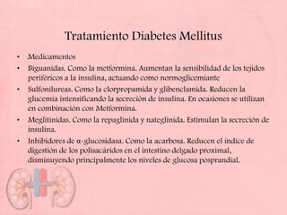 Tratamiento Diabetes Mellitus
•   Medicamentos
•   Biguanidas. Como la metformina. Aumentan la sensibilidad de los tejidos
    periféricos a la insulina, actuando como normoglicemiante
•   Sulfonilureas. Como la clorpropamida y glibenclamida. Reducen la
    glucemia intensificando la secreción de insulina. En ocasiones se utilizan
    en combinación con Metformina.
•   Meglitinidas. Como la repaglinida y nateglinida. Estimulan la secreción de
    insulina.
•   Inhibidores de α-glucosidasa. Como la acarbosa. Reducen el índice de
    digestión de los polisacáridos en el intestino delgado proximal,
    disminuyendo principalmente los niveles de glucosa posprandial.
 