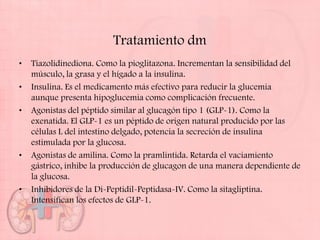 Tratamiento dm
•   Tiazolidinediona. Como la pioglitazona. Incrementan la sensibilidad del
    músculo, la grasa y el hígado a la insulina.
•   Insulina. Es el medicamento más efectivo para reducir la glucemia
    aunque presenta hipoglucemia como complicación frecuente.
•   Agonistas del péptido similar al glucagón tipo 1 (GLP-1). Como la
    exenatida. El GLP-1 es un péptido de origen natural producido por las
    células L del intestino delgado, potencia la secreción de insulina
    estimulada por la glucosa.
•   Agonistas de amilina. Como la pramlintida. Retarda el vaciamiento
    gástrico, inhibe la producción de glucagon de una manera dependiente de
    la glucosa.
•   Inhibidores de la Di-Peptidil-Peptidasa-IV. Como la sitagliptina.
    Intensifican los efectos de GLP-1.
 