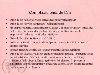 Complicaciones de Dm
•   Daño de los pequeños vasos sanguíneos (microangiopatía)
•   Daño de los nervios periféricos (polineuropatía)
•   Pie diabético: heridas difícilmente curables y la mala irrigación sanguínea
    de los pies, puede conducir a laceraciones y eventualmente a la
    amputación de las extremidades inferiores.
•   Daño de la retina (retinopatía diabética)
•   Daño renal Desde la nefropatía incipiente hasta la Insuficiencia renal
    crónica terminal
•   Hígado graso o Hepatitis de Hígado graso (Esteatosis hepática)
•   Daño de los vasos sanguíneos grandes (macroangiopatía): trastorno de las
    grandes Arterias. Esta enfermedad conduce a infartos, apoplejías y
    trastornos de la circulación sanguínea en las piernas. En presencia
    simultánea de polineuropatía y a pesar de la circulación sanguínea crítica
    pueden no sentirse dolores.
 