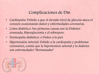 Complicaciones de Dm
• Cardiopatía: Debido a que el elevado nivel de glucosa ataca el
  corazón ocasionando daños y enfermedades coronarias.
• Coma diabético: Sus primeras causas son la Diabetes
  avanzada, Hiperglucemia y el sobrepeso.
• Dermopatía diabética: o Daños a la piel.
• Hipertensión Arterial: Debido a la cardiopatía y problemas
  coronarios, consta que la hipertension arterial y la diabetes
  son enfermedades "Hermanadas"
 